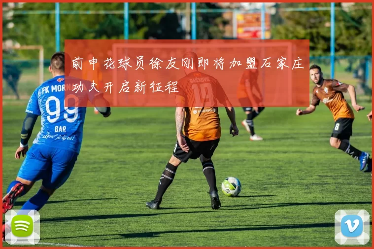 前申花球员徐友刚即将加盟石家庄功夫开启新征程
