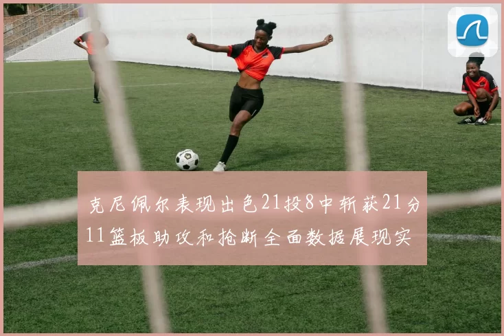 克尼佩尔表现出色21投8中斩获21分11篮板助攻和抢断全面数据展现实力
