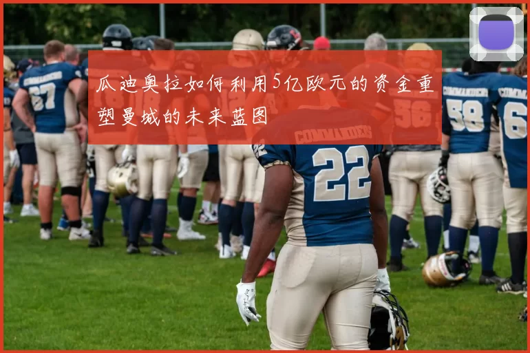 瓜迪奥拉如何利用5亿欧元的资金重塑曼城的未来蓝图