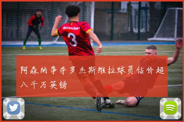 阿森纳争夺罗杰斯维拉球员估价超八千万英镑